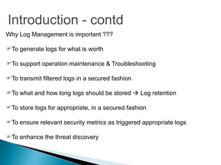 Introduction - contd
Why Log Management is important ???

To generate logs for what is worth

To support operation maintenance & Troubleshooting

To transmit filtered logs in a secured fashion

To what and how long logs should be stored  Log retention

To store logs for appropriate, in a secured fashion

To ensure relevant security metrics as triggered appropriate logs

To enhance the threat discovery
 