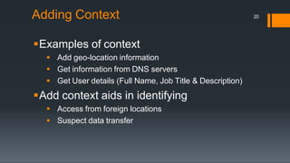Adding Context
Examples of context
 Add geo-location information
 Get information from DNS servers
 Get User details (Full Name, Job Title & Description)
Add context aids in identifying
 Access from foreign locations
 Suspect data transfer
20
 