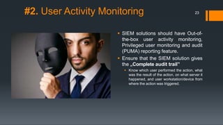 #2. User Activity Monitoring
 SIEM solutions should have Out-of-
the-box user activity monitoring,
Privileged user monitoring and audit
(PUMA) reporting feature.
 Ensure that the SIEM solution gives
the „Complete audit trail‟
 Know which user performed the action, what
was the result of the action, on what server it
happened, and user workstation/device from
where the action was triggered.
23
 