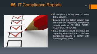 #5. IT Compliance Reports
 IT compliance is the core of every
SIEM solution.
 Ensure that the SIEM solution has
out-of-the-box regulatory compliance
reports such as PCI DSS, FISMA,
GLBA, SOX, HIPAA, etc.
 SIEM solutions should also have the
capability to customize and build new
compliance reports to comply with
future regulatory acts.
26
 