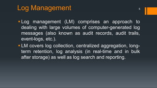  Log management (LM) comprises an approach to
dealing with large volumes of computer-generated log
messages (also known as audit records, audit trails,
event-logs, etc.).
 LM covers log collection, centralized aggregation, long-
term retention, log analysis (in real-time and in bulk
after storage) as well as log search and reporting.
Log Management 5
 