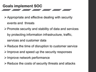 Goals implement SOC
Appropriate and effective dealing with security
events and threats
Promote security and stability of data and services
by protecting information infrastructure, traffic,
services and customer data
Reduce the time of disruption to customer service
Improve and speed up the security responses
Improve network performance
Reduce the costs of security threats and attacks
 
