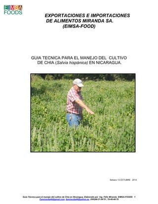 Guía Técnica para el manejo del cultivo de Chía en Nicaragua, Elaborado por Ing. Félix Miranda EIMSA-FOODS 1 
Fpmiranda44@gmail.com, fpmiranda44@yahoo.es, (505)88-21-94’51, 78-49-48-76 
EXPORTACIONES E IMPORTACIONES DE ALIMENTOS MIRANDA SA. 
(EIMSA-FOOD) 
GUIA TECNICA PARA EL MANEJO DEL CULTIVO 
DE CHIA (Salvia hispánica) EN NICARAGUA. 
Sebaco 13 OCTUBRE 2014 
 