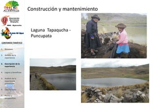 Laguna Tapaqucha -
Puncupata
Construcción y mantenimiento
1. Resumen
2. Ámbito de la
experiencia
3. Descripción de la
experiencia
4. Logros y beneficios
5. Análisis de la
experiencia
presentada
6. Conclusiones
7. Pautas y
perspectivas
CONTENIDO TEMÁTICO
 