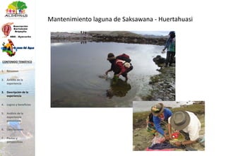 Mantenimiento laguna de Saksawana - Huertahuasi
1. Resumen
2. Ámbito de la
experiencia
3. Descripción de la
experiencia
4. Logros y beneficios
5. Análisis de la
experiencia
presentada
6. Conclusiones
7. Pautas y
perspectivas
CONTENIDO TEMÁTICO
 