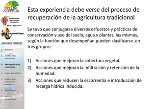 Esta experiencia debe verse del proceso de
recuperación de la agricultura tradicional
Se tuvo que conjugarse diversos esfuerzos y prácticas de
conservación y uso del suelo, agua y plantas, las mismas,
según la función que desempeñan pueden clasificarse en
tres grupos:
1) Acciones que mejoran la cobertura vegetal.
2) Acciones que mejoran la infiltración y retención de la
humedad.
3) Acciones que reducen la escorrentía e introducción de
recarga hídrica inducida.
1. Resumen
2. Ámbito de la
experiencia
3. Descripción de la
experiencia
4. Logros y beneficios
5. Análisis de la
experiencia
presentada
6. Conclusiones
7. Pautas y
perspectivas
CONTENIDO TEMÁTICO
 