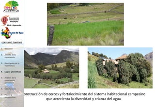 Construcción de cercos y fortalecimiento del sistema habitacional campesino
que acrecienta la diversidad y crianza del agua
1. Resumen
2. Ámbito de la
experiencia
3. Descripción de la
experiencia
4. Logros y beneficios
5. Análisis de la
experiencia
presentada
6. Conclusiones
7. Pautas y
perspectivas
CONTENIDO TEMÁTICO
 