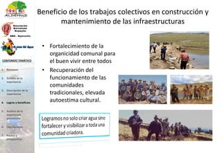 Beneficio de los trabajos colectivos en construcción y
mantenimiento de las infraestructuras
• Fortalecimiento de la
organicidad comunal para
el buen vivir entre todos
• Recuperación del
funcionamiento de las
comunidades
tradicionales, elevada
autoestima cultural.
1. Resumen
2. Ámbito de la
experiencia
3. Descripción de la
experiencia
4. Logros y beneficios
5. Análisis de la
experiencia
presentada
6. Conclusiones
7. Pautas y
perspectivas
CONTENIDO TEMÁTICO
 