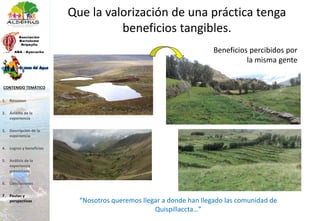 Que la valorización de una práctica tenga
beneficios tangibles.
“Nosotros queremos llegar a donde han llegado las comunidad de
Quispillaccta…”
Beneficios percibidos por
la misma gente
1. Resumen
2. Ámbito de la
experiencia
3. Descripción de la
experiencia
4. Logros y beneficios
5. Análisis de la
experiencia
presentada
6. Conclusiones
7. Pautas y
perspectivas
CONTENIDO TEMÁTICO
 