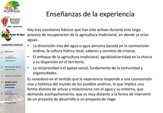 Enseñanzas de la experiencia
Hay tres cuestiones básicas que han sido activas durante este largo
proceso de recuperación de la agricultura tradicional, en donde se crían
aguas:
• La dimensión viva del agua o agua persona basada en la cosmovisión
andina, la cultura hídrica local, saberes y secretos de crianza.
• El enfoque de la agricultura tradicional, agrobiodiversidad en la chacra
y su dispersión en el territorio.
• La reciprocidad o el apoyo social, fundamento de la comunidad y
organicidades.
Es novedoso en el sentido que la experiencia responde a una cosmovisión
viva y holística del mundo de los pueblos andinos, lo que implica una
forma distinta de actuar y relacionarse con el agua y su entorno, que
demanda acompañamiento, que es muy distante a la forma de intervenir
de un proyecto de desarrollo o un proyecto de riego.
1. Resumen
2. Ámbito de la
experiencia
3. Descripción de la
experiencia
4. Logros y beneficios
5. Análisis de la
experiencia
presentada
6. Conclusiones
7. Pautas y
perspectivas
CONTENIDO TEMÁTICO
 
