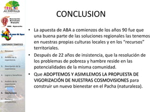 CONCLUSION
• La apuesta de ABA a comienzos de los años 90 fue que
una buena parte de las soluciones regionales las tenemos
en nuestras propias culturas locales y en los “recursos”
territoriales.
• Después de 22 años de insistencia, que la resolución de
los problemas de pobreza y hambre reside en las
potencialidades de la misma comunidad.
• Que ADOPTEMOS Y ASIMILEMOS LA PROPUESTA DE
VIGORIZACIÓN DE NUESTRAS COSMOVISIONES para
construir un nuevo bienestar en el Pacha (naturaleza).
1. Resumen
2. Ámbito de la
experiencia
3. Descripción de la
experiencia
4. Logros y beneficios
5. Análisis de la
experiencia
presentada
6. Conclusiones
7. Pautas y
perspectivas
CONTENIDO TEMÁTICO
 