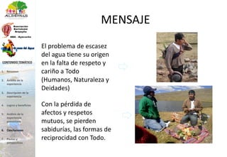 MENSAJE
El problema de escasez
del agua tiene su origen
en la falta de respeto y
cariño a Todo
(Humanos, Naturaleza y
Deidades)
Con la pérdida de
afectos y respetos
mutuos, se pierden
sabidurías, las formas de
reciprocidad con Todo.
1. Resumen
2. Ámbito de la
experiencia
3. Descripción de la
experiencia
4. Logros y beneficios
5. Análisis de la
experiencia
presentada
6. Conclusiones
7. Pautas y
perspectivas
CONTENIDO TEMÁTICO
 