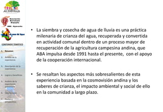 • La siembra y cosecha de agua de lluvia es una práctica
milenaria de crianza del agua, recuperada y convertida
en actividad comunal dentro de un proceso mayor de
recuperación de la agricultura campesina andina, que
ABA impulsa desde 1991 hasta el presente, con el apoyo
de la cooperación internacional.
• Se resaltan los aspectos más sobresalientes de esta
experiencia basada en la cosmovisión andina y los
saberes de crianza, el impacto ambiental y social de ello
en la comunidad a largo plazo.
1. Resumen
2. Ámbito de la
experiencia
3. Descripción de la
experiencia
4. Logros y beneficios
5. Análisis de la
experiencia
presentada
6. Conclusiones
7. Pautas y
perspectivas
CONTENIDO TEMÁTICO
 