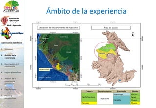 Ámbito de la experiencia
Cuenca Departamento Provincia Distrito
Huamanga Vinchos
Paras
Chuschi
Pampas Chuschi
Cachi-Mantaro
Ayacucho
Cangallo
1. Resumen
2. Ámbito de la
experiencia
3. Descripción de la
experiencia
4. Logros y beneficios
5. Análisis de la
experiencia
presentada
6. Conclusiones
7. Pautas y
perspectivas
CONTENIDO TEMÁTICO
 