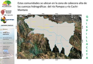 Estas comunidades se ubican en la zona de cabecera alta de
las cuencas hidrográficas del río Pampas y río Cachi-
Mantaro
^
^
^
^
^
^
^
^
^
^
^ Chikllarazu
Tucumayo
Chuschi
Chullcumayo
Yupana
Lucana
Waracco
Uchuyri
Lerccona
Choccoro
Sulkaray
Yanaccocha
Pucruhuasi
Waqraccocha
Chakiccocha
548000.000000
548000.000000
556000.000000
556000.000000
564000.000000
564000.000000
572000.000000
572000.000000
8496000.000000
8496000.000000
8504000.000000
8504000.000000
8512000.000000
8512000.000000
Q
U
I
S
P
I
L
L
A
C
C
T
A
1. Resumen
2. Ámbito de la
experiencia
3. Descripción de la
experiencia
4. Logros y beneficios
5. Análisis de la
experiencia
presentada
6. Conclusiones
7. Pautas y
perspectivas
CONTENIDO TEMÁTICO
 