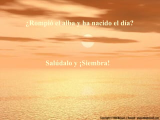 ¿Rompió el alba y ha nacido el día?




      Salúdalo y ¡Siembra!
 