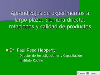 Aprendizajes de experimentos a
  largo plazo: Siembra directa,
rotaciones y calidad de productos



Dr. Paul Reed Hepperly
    Director de Investigaciones y Capacitación
    Instituto Rodale
 