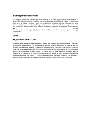 El árbol genera biodiversidad
Los bosques forman las comunidades más diversas de la tierra, porque éstas proliferan bajo su
protección. Muchas especies arbóreas han coevolucionado con insectos y aves polinizadoras,
dispersores de frutos y semillas y otros microorganismos del suelo, como la micorriza, con quien
vive en simbiosis permanente. Los bosques ofrecen nichos diversos a la fauna mayor y menor, lo
cual favorece la creación de nuevas especies animales y vegetales, aumentando la biodiversidad
del planeta.
También en las ciudades el arbolado deberá ser autóctono o nativo para poder generar la mayor
biodiversidad.
Social
Mejoran la Calidad de Vida
Queremos tener árboles a nuestro alrededor porque nos hacen la vida más agradable. La mayoría
de nosotros respondemos a la presencia de árboles no sólo admirando su belleza. En una
arboleda nos sentimos serenos, sosegados, descansados y tranquilos; nos sentimos como en
casa. Los pacientes en hospitales han mostrado recuperarse más rápidamente de cirugías cuando
desde sus habitaciones se ven árboles. La fuerte relación entre personas y árboles es más
evidente en la resistencia de una comunidad de vecinos a que se talen árboles con motivo del
ensanchamiento de las calles. O cuando observamos los heroicos esfuerzos de personas y
organizaciones para salvar árboles singularmente grandes o históricos en una comunidad
 