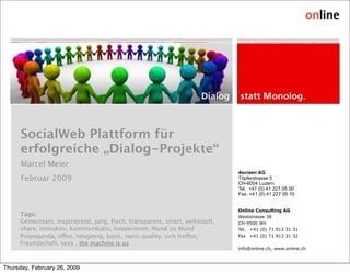 SocialWeb Plattform für
      erfolgreiche „Dialog-Projekte“
      Marcel Meier
                                                                            4screen AG
      Februar 2009                                                          Töpferstrasse 5
                                                                            CH-6004 Luzern
                                                                            Tel. +41 (0) 41 227 05 00
                                                                            Fax. +41 (0) 41 227 05 10


                                                                            Online Consulting AG
     Tags:                                                                  Weststrasse 38
     Gemeinsam, inspirierend, jung, frech, transparent, smart, verknüpft,   CH-9500 Wil
     share, interaktiv, kommunikativ, kooperieren, Mund zu Mund             Tel. +41 (0) 71 913 31 31
     Propoganda, oen, neugierig, basic, swiss quality, sich treen,      Fax +41 (0) 71 913 31 32
     Freundschaft, sexy , the machine is us
                                                                            info@online.ch, www.online.ch



Thursday, February 26, 2009
 