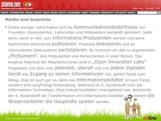 Märkte sind Gespräche Innert weniger Jahre haben sich die  Kommunikationsbedürfnisse  von Freunden, Konsumenten, Lieferanten und Mitarbeitern komplett geändert. Jeder kann, wenn er will, zum  Informations-Produzenten  werden und seine Nachrichten blitzschnell  publizieren , Produkte  diskutieren  und an interessanten Diskussionen  partizipieren . So mutieren wir alle zu sogenannten  „ProSumern“ , also Produzenten und Konsumenten in einer Person. Das kreative Potential der MitarbeiterInnen wird in  „Open Innovation Labs“  freigesetzt und dass man  jederzeit, überall  und von  jedem digitalen Gerät  aus  Zugang zu seinen Informationen  hat, gehört heute zum Alltag. Dies ist auch gut so, denn das  Informationszeitalter  ist kein Trend, sondern eine langfristige Entwicklung. Während im 5. Kondratieff noch die Informations-Technologie (Post-Industriezeitalter) massgebend war, beschreibt der 6. Kondratieff die Transformation in’s Informations-Zeitalter, in welchem  die Wissensarbeiter die Hauptrolle spielen  werden. Online Consulting AG | www.online.ch 