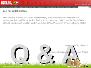 Call for Collaboration Damit unsere Kunden mit ihren Mitarbeitern, Konsumenten und Partnern auf innovative Art und Weise in den Dialog treten können, haben wir die SocialWeb-Lösung „sieme.net“ gebaut und in verschiedenen Projekten erfolgreich eingesetzt.  [email_address] http://www.xing.com/profile/Marcel_Meier Q & A Online Consulting AG | www.online.ch 