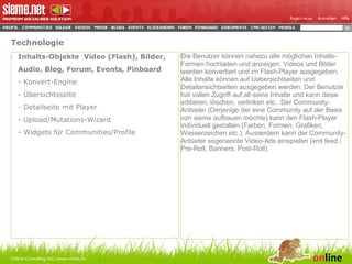 Technologie Inhalts-Objekte  Video (Flash), Bilder, Audio, Blog, Forum, Events, Pinboard - Konvert-Engine - Übersichtsseite - Detailseite mit Player - Upload/Mutations-Wizard - Widgets für Communities/Profile Online Consulting AG | www.online.ch Die Benutzer können nahezu alle möglichen Inhalts-Formen hochladen und anzeigen. Videos und Bilder werden konvertiert und im Flash-Player ausgegeben. Alle Inhalte können auf Uebersichtseiten und Detailansichtseiten ausgegeben werden. Der Benutzer hat vollen Zugriff auf all seine Inhalte und kann diese editieren, löschen, verlinken etc.. Der Community-Anbieter (Derjenige der eine Community auf der Basis von sieme aufbauen möchte) kann den Flash-Player individuell gestalten (Farben, Formen, Grafiken, Wasserzeichen etc.). Ausserdem kann der Community-Anbieter sogenannte Video-Ads einspielen (xml feed / Pre-Roll, Banners, Post-Roll). 