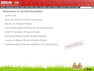 Referenzen im Bereich SocialWeb youme.net Blick am Abend Freizeit-Community News1.ch (Projekt-Phase) ChreisGleis Stadt-Community (Projekt-Phase) VIVA TV Schweiz (Projekt-Phase) SocialCommerce Portal (Projekt-Phase) Luzern.ch Bürger-Portal (Projekt-Phase) SwissMarketing Member-Plattform (Projekt-Phase) Online Consulting AG | www.online.ch CONFIDENTIAL 