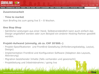 Zusammenarbeit Time to market Vom Briefing bis zum going live 5 – 8 Wochen.   One Stop Shop Sämtliche Leistungen aus einer Hand. Selbstverständlich kann auch einfach das Design angeliefert werden oder zum Beispiel ein anderer Hosting-Partner gewählt werden.  Projekt-Aufwand (einmalig, ab ca. CHF 20‘000.-) Projekt-Spezifikationen  und FrontEnd Gestaltung (Anforderungskatalog, Layout, Design) Implementation FrontEnd und Konfiguration Software (Adaption des Layouts, Aktivierung) Migration bestehender Inhalte (falls vorhanden und gewünscht) Projektleitung und Inbetriebnahme / going live   Online Consulting AG | www.online.ch 