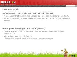 Zusammenarbeit Software-Kauf resp. –Miete (ab CHF 850.- im Monat) Miete: Die monatlichen Kosten werden aufgrund der Auslastung berechnet.  Kauf der Software, je nach Anzahl Modulen ab CHF 50‘000.00 (pro Windows-Server). Hosting und Betrieb (ab CHF 390.00/Monat) Die Hosting-Gebühren richten sich nach der effektiven Auslastung der Infrastruktur.  Video-Streaming nach Aufwand.  (Auslagerung an  Amazon EC2 Flash Video Streaming   / WebServices möglich) Online Consulting AG | www.online.ch 