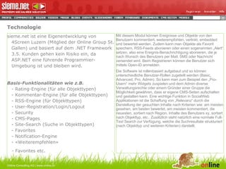 Technologie sieme.net ist eine Eigenentwicklung von 4Screen Luzern (Mitglied der Online Group St. Gallen) und basiert auf dem .NET Framework 3.5. Kunden gehen kein Risiko ein, da ASP.NET eine führende Programmier-Umgebung ist und bleiben wird. Basis-Funktionalitäten wie z.B. - Rating-Engine (für alle Objekttypen) - Kommentar-Engine (für alle Objekttypen) - RSS-Engine (für Objekttypen) - User-Registration/Login/Logout - Security - CMS-Pages - Site-Search (Suche in Objekttypen) - Favorites - Notification-Engine - «Weiterempfehlen» - Favorites etc. Online Consulting AG | www.online.ch Mit diesem Modul können Ereignisse und Objekte von den Benutzern kommentiert, weiterempfohlen, verlinkt, embedded und bewertet werden. Zudem kann man Objekte als Favorit speichern, RSS-Feeds abonieren oder einen sogenannten „Alert“ setzen, also eine Ereignis-Benachrichtigung abonieren, die je nach Wunsch des Benutzers per Mail, SMS oder Nachricht versendet wird. Beim Registrieren können die Benutzer sich mittels Open-ID anmelden. Die Software ist rollenbasiert aufgebaut und so können unterschiedliche Benutzer-Rollen zugeteilt werden (Basic, Advanced, Pro, Admin). So kann man zum Beispiel den „Pro-Usern“ mehr Widgets zuspielen und dem Admin diverse Verwaltungsrechte oder einem Gründer einer Gruppe die Möglichkeit gewähren, dass er eigene CMS-Seiten aufschalten und gestalten kann. Eine wichtige Funktion in SocialWeb Applikationen ist die Schaffung von „Relevanz“ durch die Darstellung der gesuchten Inhalte nach Kriterien wie: am meisten gesehen, am besten bewertet, am meisten kommentiert, die neuesten, sortiert nach Region, Inhalte des Benutzers xy, sortiert nach Objekttyp, etc.. Zusätzlich steht natürlich eine normale Full-Text Search zur Verfügung, welche die Suchresultate strukturiert (nach Objekttyp und weiteren Kriterien) darstellt. 