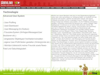 Technologie Online Consulting AG | www.online.ch Advanced User-System - User-Profiling - User-Dashboard - User-Messaging (In-/Outbox) - Freundes-System (Anfragen/Messages/User  blockieren etc.) - eingesetzte Objekttypen hochladen/verwalten - eigene User-Profil-Seiten gestalten (Hintergründe etc.) - Aktiviten-Uebersicht meiner Freunde sowie News-Feed und Geburtstagsalert Möchte man seinen Members mehr als nur eine Registrationsmöglichkeit (siehe oben unter sieme-Base) zur Verfügung stellen, so empfiehlt sich das Advanced User-System, welches den Benutzern erlaubt, eine eigene Profilseite einzrichten und frei zu gestalten (Layout / Design), oder eine Design-Vorlage des Anbieters auszuwählen, um ihre Profilseite individuell zu gestalten. Ausserdem entscheidet der Benutzer hier, welche „Widgets“ (Mini-Applikationen / Funktionen) er auf seiner Seite aktivieren möchte. Bei SocialWeb Applikationen stehen „sharing, communication and networking“ ganz klar im Zentrum. Mit dem beschriebenen Modul können alle zugelassenen Objekttypen hochgealden und verwaltet (editiert) werden. Objekttypen sind zum Beispiel: Videos, Fotos, Blogeinträge, Members, Gruppen, Foren, Verantsaltungen, Audio-Dateien, Dokumente (pdfs, Word etc.), SlideShows, Alben etc.). Die Inhalte werden dem Benutzer zugeordnet und können darüber hinaus auf weiteren Seiten eingebunden werden (Gruppen / Startseite etc.). Der User bestimmt jeweils, wer seine Inhalte sehen darf (public / private). Die Funktionen „User-Messaging und Freundes-System“ erlauben es den Mitgliedern, einander rasch und kompliziert Nachrichten zu senden, Freundesanfragen zu starten und die eigenen Kontakte zu managen. Sehr ähnlich wie bei herkömmlichen Mail-Programmen können die Nachrichten archiviert, oder Ordner angelegt werden. Bekommt man eine Nachricht von jemandem, den man noch nicht kennt, kann man einfach auf den sein Foto klicken und schon gelangt man zu seiner Profilseite und kann sich über die Person informieren. Die eigenen „Freunde“ kann man in Kategorien zuweisen, so dass man den Ueberblick über sein Netzwerk nicht verliert. Hierfür gibt es verschiedene Freundes-Kategorien, die der Community-Anbieter selber bestimmt wie zum Beispiel: Bekannte, Freunde, Arbeitskollegen, Familie, Fans, etc.. Gruppen-Gründer (Community-Manager) können alle Mitglieder ihrer Gruppe anschreiben, aus der Gruppe ausschliessen oder einzelne zu „Mitgründern“ machen und ihnen so mehr Verwaltungsrechte auf der Gruppenseite einräumen.  