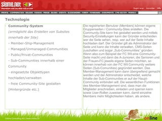 Technologie Community-System (ermöglicht das Erstellen von Subsites innerhalb der Site) - Member-Ship-Management - Managed/Unmanaged-Communities - Public/Privat-Communities - Sub-Communities innerhalb einer Community - eingesetzte Objekttypen hochladen/verwalten - freie Community-Site gestalten (Hintergründe etc.) Online Consulting AG | www.online.ch Die registrierten Benutzer (Members) können eigene Gruppenseiten / Community-Sites erstellen. Die Community-Site kann frei gestaltet werden und mittels Security-Einstellungen kann der Gründer entscheiden wer die Seite sehen, resp. wer auf der Seite Inhalte hochladen darf. Der Gründer gilt als Administrator der Seite und kann die Inhalte verwalten, CMS-Seiten zuschalten und sogar „Sub-Communities“ gründen. Wenn also zum Beispiel der FC Wil eine Community-Seite macht und dann die A-Junioren, die Senioren und der Frauen-FC jeweils eigene Seiten möchten, so können innerhab von der FC Wil Community weitere Seiten (Sub-Comunities) gegründet werden. Das Member-Management kann dann übergreifend gemacht werden und der Adminstrator entscheidet, welche Inhalte der Sub-Communities er auf der Haupt-Community einbinden will. Die wesentlichen Funktionen des Member-Management sind, dass man die Mitglieder anschreiben, einladen und sperren kann sowie User-Rollen zuweisen kann, damit einzelne Members mehr Möglichkeiten haben, als andere. 