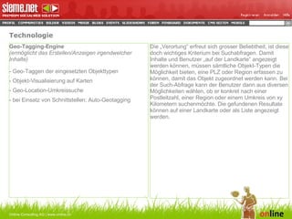 Technologie Online Consulting AG | www.online.ch Geo-Tagging-Engine (ermöglicht das Erstellen/Anzeigen irgendwelcher Inhalte) - Geo-Taggen der eingesetzten Objekttypen - Objekt-Visualisierung auf Karten - Geo-Location-Umkreissuche - bei Einsatz von Schnittstellen: Auto-Geotagging Die „Verortung“ erfreut sich grosser Beliebtheit, ist diese doch wichtiges Kriterium bei Suchabfragen. Damit Inhalte und Benutzer „auf der Landkarte“ angezeigt werden können, müssen sämtliche Objekt-Typen die Möglichkeit bieten, eine PLZ oder Region erfassen zu können, damit das Objekt zugeordnet werden kann. Bei der Such-Abfrage kann der Benutzer dann aus diversen Möglichkeiten wählen, ob er konkret nach einer Postleitzahl, einer Region oder einem Umkreis von xy Kilometern suchenmöchte. Die gefundenen Resultate können auf einer Landkarte oder als Liste angezeigt werden.  