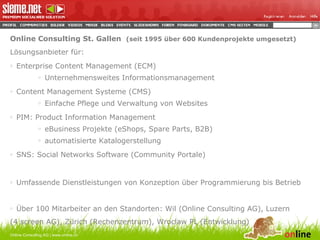 Online Consulting St. Gallen  (seit 1995 über 600 Kundenprojekte umgesetzt) Lösungsanbieter für: Enterprise Content Management (ECM) Unternehmensweites Informationsmanagement Content Management Systeme (CMS) Einfache Pflege und Verwaltung von Websites PIM: Product Information Management eBusiness Projekte (eShops, Spare Parts, B2B) automatisierte Katalogerstellung SNS: Social Networks Software (Community Portale) Umfassende Dienstleistungen von Konzeption über Programmierung bis Betrieb Über 100 Mitarbeiter an den Standorten: Wil (Online Consulting AG), Luzern  (4 screen AG), Zürich (Rechenzentrum), Wroclaw PL (Entwicklung) Online Consulting AG | www.online.ch 