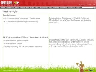 Technologie Online Consulting AG | www.online.ch Mobile Engine - IPhone-optimierte Darstellung (Webbrowser) PDA-optimierte Darstellung (Webbrowser)   REST-Schnittstellen (Objekte / Members / Gruppen) - automatisierter generic-Import - automatisiertes Lesen Security-Handling nur für authorisierte Benutzer Ermöglicht das Anzeigen von Objekt-Inhalten auf Mobile-Devices. WAP-Mobile-Devices werden nicht unterstützt. Dieses Modul ist für den Community-Anbieter relevant, falls er bestehende Daten und Inhalte von einem anderen System in die sieme.net-Lösung importieren will, resp. laufend Daten abgleichen wollen. 