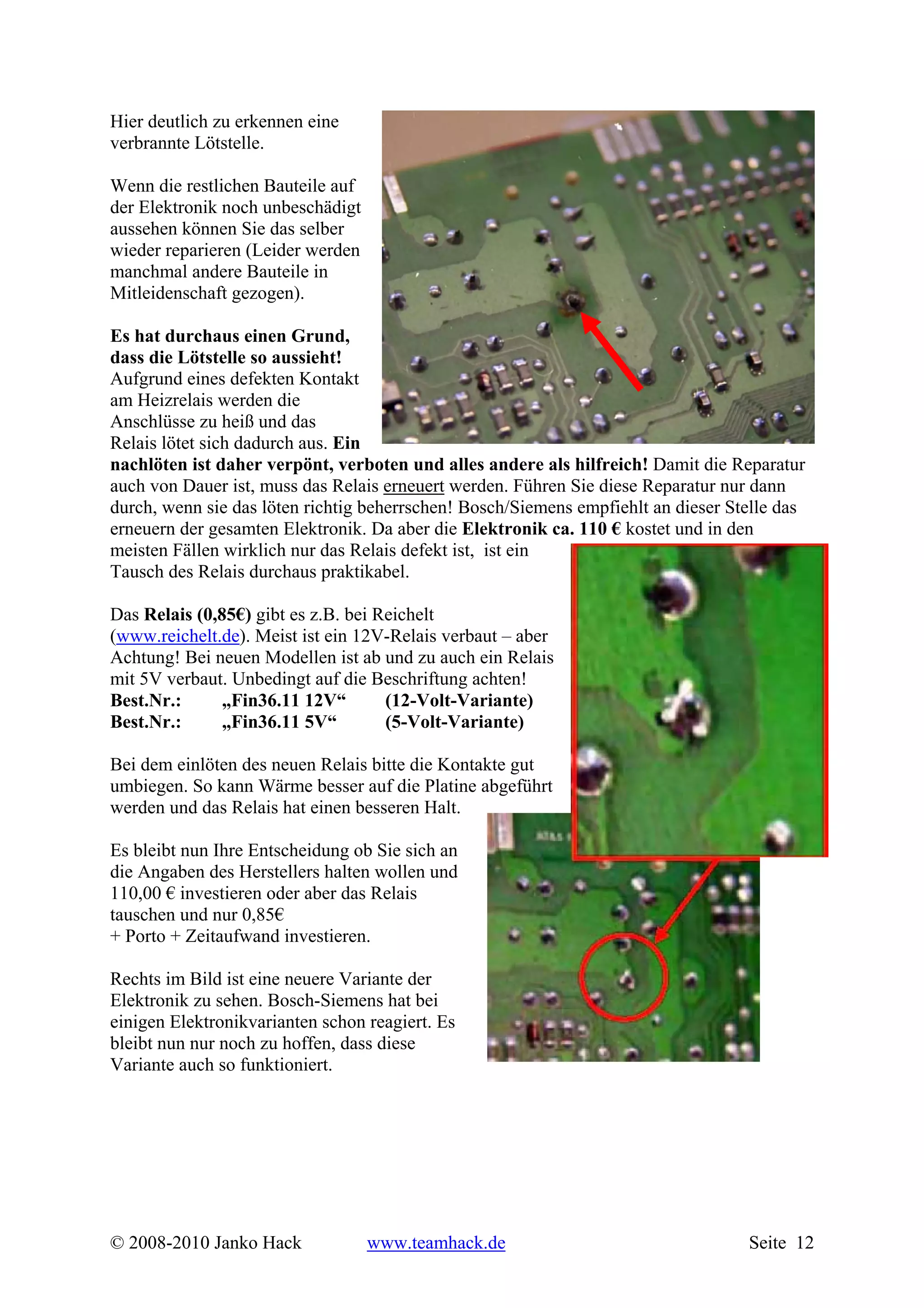Hier deutlich zu erkennen eine
verbrannte Lötstelle.

Wenn die restlichen Bauteile auf
der Elektronik noch unbeschädigt
aussehen können Sie das selber
wieder reparieren (Leider werden
manchmal andere Bauteile in
Mitleidenschaft gezogen).

Es hat durchaus einen Grund,
dass die Lötstelle so aussieht!
Aufgrund eines defekten Kontakt
am Heizrelais werden die
Anschlüsse zu heiß und das
Relais lötet sich dadurch aus. Ein
nachlöten ist daher verpönt, verboten und alles andere als hilfreich! Damit die Reparatur
auch von Dauer ist, muss das Relais erneuert werden. Führen Sie diese Reparatur nur dann
durch, wenn sie das löten richtig beherrschen! Bosch/Siemens empfiehlt an dieser Stelle das
erneuern der gesamten Elektronik. Da aber die Elektronik ca. 110 € kostet und in den
meisten Fällen wirklich nur das Relais defekt ist, ist ein
Tausch des Relais durchaus praktikabel.

Das Relais (0,85€) gibt es z.B. bei Reichelt
(www.reichelt.de). Meist ist ein 12V-Relais verbaut – aber
Achtung! Bei neuen Modellen ist ab und zu auch ein Relais
mit 5V verbaut. Unbedingt auf die Beschriftung achten!
Best.Nr.:      „Fin36.11 12V“        (12-Volt-Variante)
Best.Nr.:      „Fin36.11 5V“         (5-Volt-Variante)

Bei dem einlöten des neuen Relais bitte die Kontakte gut
umbiegen. So kann Wärme besser auf die Platine abgeführt
werden und das Relais hat einen besseren Halt.

Es bleibt nun Ihre Entscheidung ob Sie sich an
die Angaben des Herstellers halten wollen und
110,00 € investieren oder aber das Relais
tauschen und nur 0,85€
+ Porto + Zeitaufwand investieren.

Rechts im Bild ist eine neuere Variante der
Elektronik zu sehen. Bosch-Siemens hat bei
einigen Elektronikvarianten schon reagiert. Es
bleibt nun nur noch zu hoffen, dass diese
Variante auch so funktioniert.




© 2008-2010 Janko Hack             www.teamhack.de                                 Seite 12
 