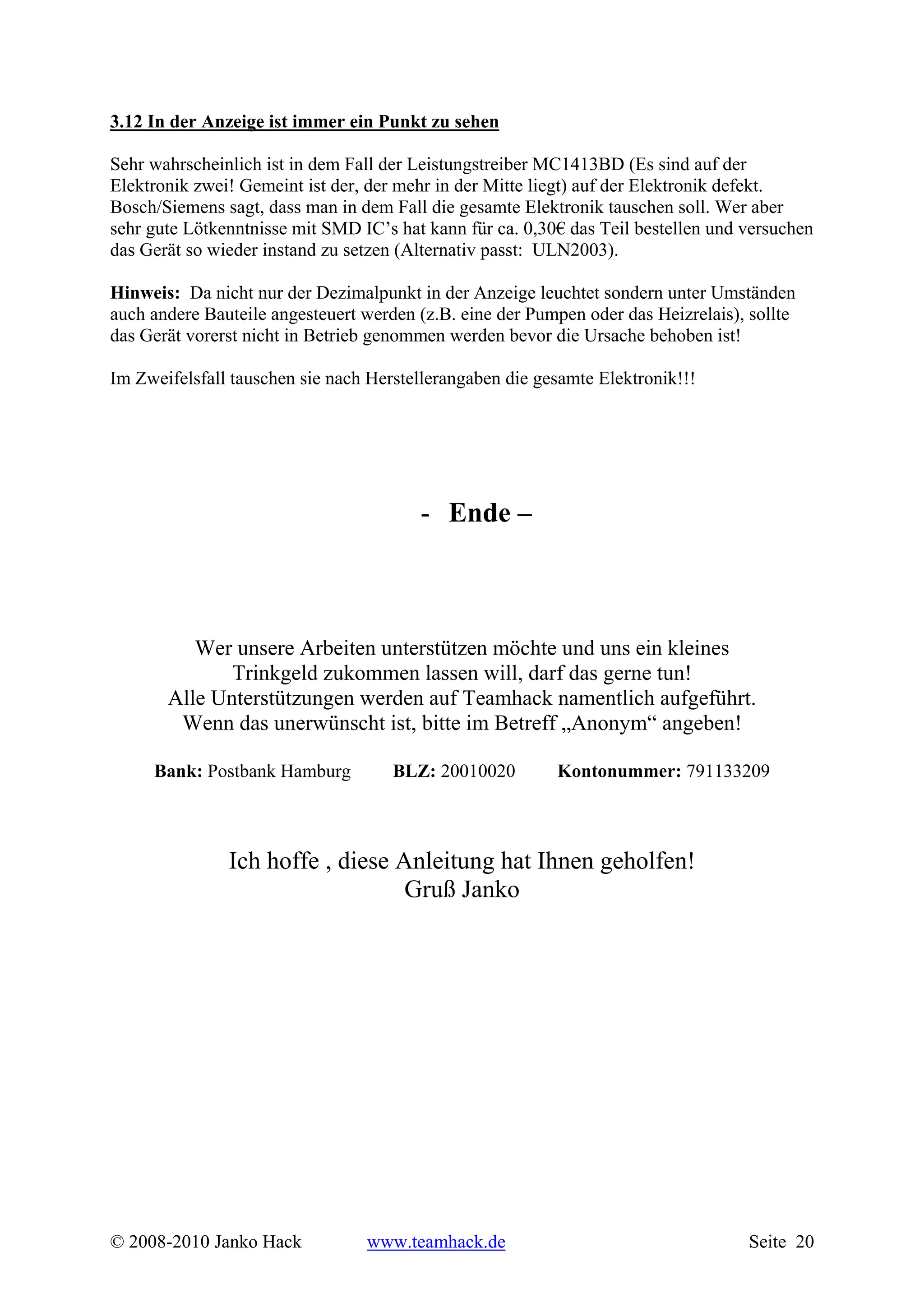 3.12 In der Anzeige ist immer ein Punkt zu sehen

Sehr wahrscheinlich ist in dem Fall der Leistungstreiber MC1413BD (Es sind auf der
Elektronik zwei! Gemeint ist der, der mehr in der Mitte liegt) auf der Elektronik defekt.
Bosch/Siemens sagt, dass man in dem Fall die gesamte Elektronik tauschen soll. Wer aber
sehr gute Lötkenntnisse mit SMD IC’s hat kann für ca. 0,30€ das Teil bestellen und versuchen
das Gerät so wieder instand zu setzen (Alternativ passt: ULN2003).

Hinweis: Da nicht nur der Dezimalpunkt in der Anzeige leuchtet sondern unter Umständen
auch andere Bauteile angesteuert werden (z.B. eine der Pumpen oder das Heizrelais), sollte
das Gerät vorerst nicht in Betrieb genommen werden bevor die Ursache behoben ist!

Im Zweifelsfall tauschen sie nach Herstellerangaben die gesamte Elektronik!!!




                                        - Ende –



          Wer unsere Arbeiten unterstützen möchte und uns ein kleines
              Trinkgeld zukommen lassen will, darf das gerne tun!
       Alle Unterstützungen werden auf Teamhack namentlich aufgeführt.
        Wenn das unerwünscht ist, bitte im Betreff „Anonym“ angeben!

     Bank: Postbank Hamburg          BLZ: 20010020        Kontonummer: 791133209



               Ich hoffe , diese Anleitung hat Ihnen geholfen!
                                  Gruß Janko




© 2008-2010 Janko Hack           www.teamhack.de                                   Seite 20
 