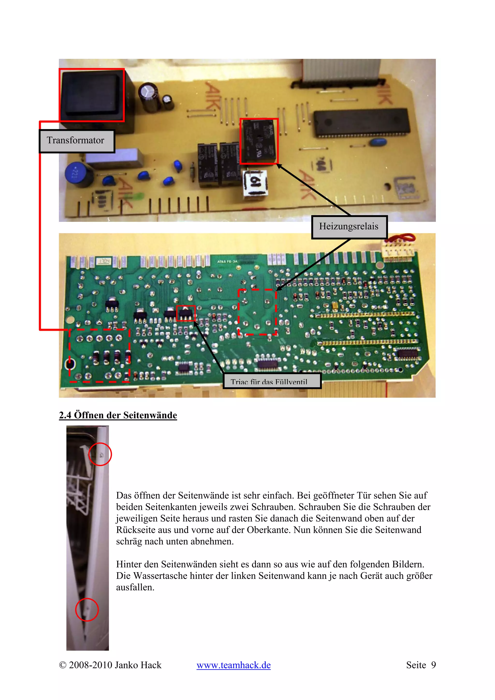 Transformator




                                                                       Heizungsrelais




                                            Triac für das Füllventil



  2.4 Öffnen der Seitenwände




                Das öffnen der Seitenwände ist sehr einfach. Bei geöffneter Tür sehen Sie auf
                beiden Seitenkanten jeweils zwei Schrauben. Schrauben Sie die Schrauben der
                jeweiligen Seite heraus und rasten Sie danach die Seitenwand oben auf der
                Rückseite aus und vorne auf der Oberkante. Nun können Sie die Seitenwand
                schräg nach unten abnehmen.

                Hinter den Seitenwänden sieht es dann so aus wie auf den folgenden Bildern.
                Die Wassertasche hinter der linken Seitenwand kann je nach Gerät auch größer
                ausfallen.




  © 2008-2010 Janko Hack           www.teamhack.de                                      Seite 9
 
