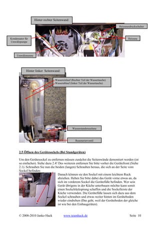 Hinter rechter Seitenwand:
                                                                                    Heizungsdruckschalter



Kondensator für                                                                            Heizung
Umwälzpumpe




     Umwälzpumpe




             Hinter linker Seitenwand:

                                   Wassereinlauf (Rechter Teil der Wassertasche)
                                   Wasserablauf (linker Teil der Wassertasche)




                                                  Wasserstandsregelung



                                                     Regenerierventil



       2.5 Öffnen des Gerätesockels (Bei Standgeräten)

       Um den Gerätesockel zu entfernen müssen zunächst die Seitenwände demontiert werden (ist
       so einfacher). Siehe dazu 2.4! Des weiteren entfernen Sie bitte vorher die Gerätefront (Siehe
       2.1). Schrauben Sie nun die beiden (langen) Schrauben heraus, die sich an der Seite vom
       Sockel befinden:
                                     Danach können sie den Sockel mit einem leichtem Ruck
                                     abziehen. Heben Sie bitte dabei das Gerät vorne etwas an, da
                                     sich im vorderem Sockel die Gerätefüße befinden. Wer sein
                                     Gerät übrigens in der Küche unterbauen möchte kann somit
                                     einen Sockelrücksprung schaffen und die Sockelleiste der
                                     Küche verwenden. Die Gerätefüße lassen sich dazu aus dem
                                     Sockel schrauben und etwas weiter hinten im Geräteboden
                                     wieder eindrehen (Das geht, weil der Geräteboden der gleiche
                                     ist wie bei den Einbaugeräten).


       © 2008-2010 Janko Hack             www.teamhack.de                                    Seite 10
 