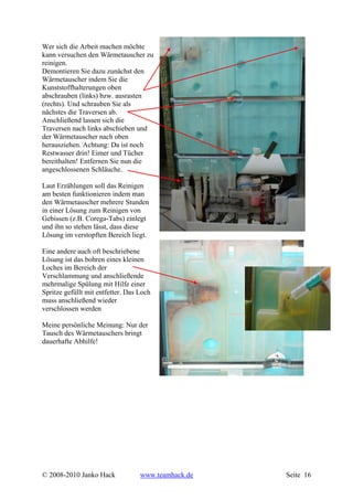 Wer sich die Arbeit machen möchte
kann versuchen den Wärmetauscher zu
reinigen.
Demontieren Sie dazu zunächst den
Wärmetauscher indem Sie die
Kunststoffhalterungen oben
abschrauben (links) bzw. ausrasten
(rechts). Und schrauben Sie als
nächstes die Traversen ab.
Anschließend lassen sich die
Traversen nach links abschieben und
der Wärmetauscher nach oben
herausziehen. Achtung: Da ist noch
Restwasser drin! Eimer und Tücher
bereithalten! Entfernen Sie nun die
angeschlossenen Schläuche.

Laut Erzählungen soll das Reinigen
am besten funktionieren indem man
den Wärmetauscher mehrere Stunden
in einer Lösung zum Reinigen von
Gebissen (z.B. Corega-Tabs) einlegt
und ihn so stehen lässt, dass diese
Lösung im verstopften Bereich liegt.

Eine andere auch oft beschriebene
Lösung ist das bohren eines kleinen
Loches im Bereich der
Verschlammung und anschließende
mehrmalige Spülung mit Hilfe einer
Spritze gefüllt mit entfetter. Das Loch
muss anschließend wieder
verschlossen werden

Meine persönliche Meinung: Nur der
Tausch des Wärmetauschers bringt
dauerhafte Abhilfe!




© 2008-2010 Janko Hack             www.teamhack.de   Seite 16
 