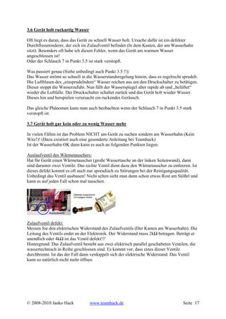 3.6 Gerät holt ruckartig Wasser

Oft liegt es daran, dass das Gerät zu schnell Wasser holt. Ursache dafür ist ein defekter
Durchflussminderer, der sich im Zulaufventil befindet (In dem Kasten, der am Wasserhahn
sitzt). Besonders oft habe ich diesen Fehler, wenn das Gerät am warmen Wasser
angeschlossen ist!
Oder der Schlauch 7 in Punkt 3.5 ist stark verstopft.

Was passiert genau (Siehe unbedingt auch Punkt 3.5 !!):
Das Wasser strömt so schnell in die Wasserstandsregelung hinein, dass es regelrecht sprudelt.
Die Luftblasen des „einsprudelndem“ Wasser reichen aus um den Druckschalter zu betätigen.
Dieser stoppt die Wasserzufuhr. Nun fällt der Wasserspiegel aber rapide ab und „belüftet“
wieder die Luftfalle. Der Druckschalter schaltet zurück und das Gerät holt wieder Wasser.
Dieses hin und herspielen verursacht ein ruckendes Geräusch.

Das gleiche Phänomen kann man auch beobachten wenn der Schlauch 7 in Punkt 3.5 stark
verstopft ist.

3.7 Gerät holt gar kein oder zu wenig Wasser mehr

In vielen Fällen ist das Problem NICHT am Gerät zu suchen sondern am Wasserhahn (Kein
Witz!)! (Dazu existiert auch eine gesonderte Anleitung bei Teamhack)
Ist der Wasserhahn OK dann kann es auch an folgenden Punkten liegen:

Auslaufventil des Wärmetauschers:
Hat Ihr Gerät einen Wärmetauscher (große Wassertasche an der linken Seitenwand), dann
sind darunter zwei Ventile. Das rechte Ventil dient dazu den Wärmetauscher zu entleeren. Ist
dieses defekt kommt es oft auch nur sporadisch zu Störungen bei der Reinigungsqualität.
Unbedingt das Ventil ausbauen! Nicht selten sieht man dann schon etwas Rost am Stößel und
kann es auf jeden Fall schon mal tauschen.




Zulaufventil defekt:
Messen Sie den elektrischen Widerstand des Zulaufventils (Der Kasten am Wasserhahn). Die
Leitung des Ventils endet an der Elektronik. Der Widerstand muss 2kΩ betragen. Beträgt er
unendlich oder 4kΩ ist das Ventil defekt!!!
Hintergrund: Das Zulaufventil besteht aus zwei elektrisch parallel geschalteten Ventilen, die
wassertechnisch in Reihe geschlossen sind. Es kommt vor, dass eines dieser Ventile
durchbrennt. Ist das der Fall dann verdoppelt sich der elektrische Widerstand. Das Ventil
kann so natürlich nicht mehr öffnen.




© 2008-2010 Janko Hack            www.teamhack.de                                    Seite 17
 