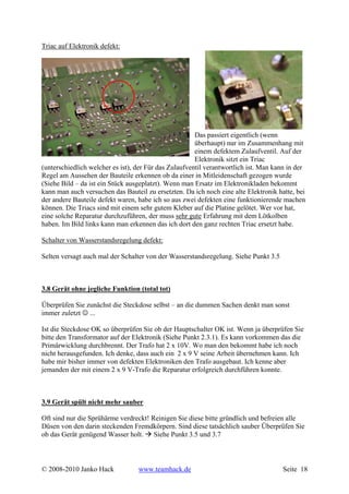 Triac auf Elektronik defekt:




                                                       Das passiert eigentlich (wenn
                                                       überhaupt) nur im Zusammenhang mit
                                                       einem defektem Zulaufventil. Auf der
                                                       Elektronik sitzt ein Triac
(unterschiedlich welcher es ist), der Für das Zulaufventil verantwortlich ist. Man kann in der
Regel am Aussehen der Bauteile erkennen ob da einer in Mitleidenschaft gezogen wurde
(Siehe Bild – da ist ein Stück ausgeplatzt). Wenn man Ersatz im Elektronikladen bekommt
kann man auch versuchen das Bauteil zu ersetzten. Da ich noch eine alte Elektronik hatte, bei
der andere Bauteile defekt waren, habe ich so aus zwei defekten eine funktionierende machen
können. Die Triacs sind mit einem sehr gutem Kleber auf die Platine gelötet. Wer vor hat,
eine solche Reparatur durchzuführen, der muss sehr gute Erfahrung mit dem Lötkolben
haben. Im Bild links kann man erkennen das ich dort den ganz rechten Triac ersetzt habe.

Schalter von Wasserstandsregelung defekt:

Selten versagt auch mal der Schalter von der Wasserstandsregelung. Siehe Punkt 3.5



3.8 Gerät ohne jegliche Funktion (total tot)

Überprüfen Sie zunächst die Steckdose selbst – an die dummen Sachen denkt man sonst
immer zuletzt ☺ ...

Ist die Steckdose OK so überprüfen Sie ob der Hauptschalter OK ist. Wenn ja überprüfen Sie
bitte den Transformator auf der Elektronik (Siehe Punkt 2.3.1). Es kann vorkommen das die
Primärwicklung durchbrennt. Der Trafo hat 2 x 10V. Wo man den bekommt habe ich noch
nicht herausgefunden. Ich denke, dass auch ein 2 x 9 V seine Arbeit übernehmen kann. Ich
habe mir bisher immer von defekten Elektroniken den Trafo ausgebaut. Ich kenne aber
jemanden der mit einem 2 x 9 V-Trafo die Reparatur erfolgreich durchführen konnte.



3.9 Gerät spült nicht mehr sauber

Oft sind nur die Sprühärme verdreckt! Reinigen Sie diese bitte gründlich und befreien alle
Düsen von den darin steckenden Fremdkörpern. Sind diese tatsächlich sauber Überprüfen Sie
ob das Gerät genügend Wasser holt. Siehe Punkt 3.5 und 3.7



© 2008-2010 Janko Hack            www.teamhack.de                                    Seite 18
 