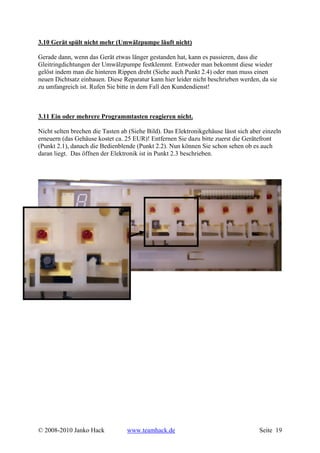 3.10 Gerät spült nicht mehr (Umwälzpumpe läuft nicht)

Gerade dann, wenn das Gerät etwas länger gestanden hat, kann es passieren, dass die
Gleitringdichtungen der Umwälzpumpe festklemmt. Entweder man bekommt diese wieder
gelöst indem man die hinteren Rippen dreht (Siehe auch Punkt 2.4) oder man muss einen
neuen Dichtsatz einbauen. Diese Reparatur kann hier leider nicht beschrieben werden, da sie
zu umfangreich ist. Rufen Sie bitte in dem Fall den Kundendienst!



3.11 Ein oder mehrere Programmtasten reagieren nicht.

Nicht selten brechen die Tasten ab (Siehe Bild). Das Elektronikgehäuse lässt sich aber einzeln
erneuern (das Gehäuse kostet ca. 25 EUR)! Entfernen Sie dazu bitte zuerst die Gerätefront
(Punkt 2.1), danach die Bedienblende (Punkt 2.2). Nun können Sie schon sehen ob es auch
daran liegt. Das öffnen der Elektronik ist in Punkt 2.3 beschrieben.




© 2008-2010 Janko Hack            www.teamhack.de                                    Seite 19
 