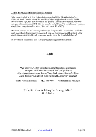 3.12 In der Anzeige ist immer ein Punkt zu sehen

Sehr wahrscheinlich ist in dem Fall der Leistungstreiber MC1413BD (Es sind auf der
Elektronik zwei! Gemeint ist der, der mehr in der Mitte liegt) auf der Elektronik defekt.
Bosch/Siemens sagt, dass man in dem Fall die gesamte Elektronik tauschen soll. Wer aber
sehr gute Lötkenntnisse mit SMD IC’s hat kann für ca. 0,30€ das Teil bestellen und versuchen
das Gerät so wieder instand zu setzen (Alternativ passt: ULN2003).

Hinweis: Da nicht nur der Dezimalpunkt in der Anzeige leuchtet sondern unter Umständen
auch andere Bauteile angesteuert werden (z.B. eine der Pumpen oder das Heizrelais), sollte
das Gerät vorerst nicht in Betrieb genommen werden bevor die Ursache behoben ist!

Im Zweifelsfall tauschen sie nach Herstellerangaben die gesamte Elektronik!!!




                                        - Ende –



          Wer unsere Arbeiten unterstützen möchte und uns ein kleines
              Trinkgeld zukommen lassen will, darf das gerne tun!
       Alle Unterstützungen werden auf Teamhack namentlich aufgeführt.
        Wenn das unerwünscht ist, bitte im Betreff „Anonym“ angeben!

     Bank: Postbank Hamburg          BLZ: 20010020        Kontonummer: 791133209



               Ich hoffe , diese Anleitung hat Ihnen geholfen!
                                  Gruß Janko




© 2008-2010 Janko Hack           www.teamhack.de                                   Seite 20
 