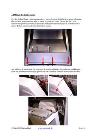 2.2 Öffnen der Bedienblende

Um die Bedienblende zu demontieren ist es sinnvoll zuerst die Grätefront ab zu schrauben.
Gerade beim Zusammenbau wird es Ihnen so einfacher fallen. (Wenn Sie das Gerät
irgendwann pro Woche mindestens einmal zerlegen werden Sie es nicht mehr müssen ☺
Zuerst drehen sie die markierten Schrauben heraus.




Als nächstes Schrauben sie die markierte Schraube auf beiden Seiten heraus und klappen
dann die gesamte Bedienblende (gesetzt der Fall die Front ist noch montiert) nach vorne.




© 2008-2010 Janko Hack            www.teamhack.de                                     Seite 4
 