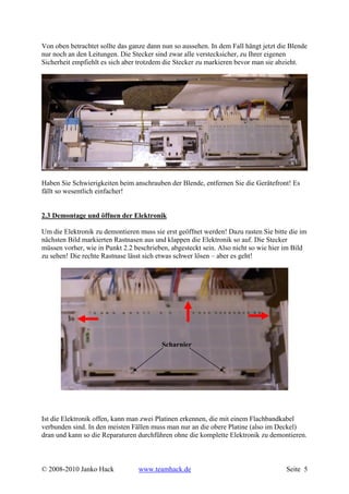 Von oben betrachtet sollte das ganze dann nun so aussehen. In dem Fall hängt jetzt die Blende
nur noch an den Leitungen. Die Stecker sind zwar alle verstecksicher, zu Ihrer eigenen
Sicherheit empfiehlt es sich aber trotzdem die Stecker zu markieren bevor man sie abzieht.




Haben Sie Schwierigkeiten beim anschrauben der Blende, entfernen Sie die Gerätefront! Es
fällt so wesentlich einfacher!


2.3 Demontage und öffnen der Elektronik

Um die Elektronik zu demontieren muss sie erst geöffnet werden! Dazu rasten Sie bitte die im
nächsten Bild markierten Rastnasen aus und klappen die Elektronik so auf. Die Stecker
müssen vorher, wie in Punkt 2.2 beschrieben, abgesteckt sein. Also nicht so wie hier im Bild
zu sehen! Die rechte Rastnase lässt sich etwas schwer lösen – aber es geht!




                                          Scharnier




Ist die Elektronik offen, kann man zwei Platinen erkennen, die mit einem Flachbandkabel
verbunden sind. In den meisten Fällen muss man nur an die obere Platine (also im Deckel)
dran und kann so die Reparaturen durchführen ohne die komplette Elektronik zu demontieren.



© 2008-2010 Janko Hack           www.teamhack.de                                     Seite 5
 