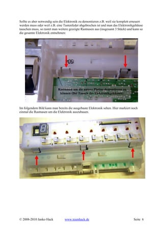 Sollte es aber notwendig sein die Elektronik zu demontieren z.B. weil sie komplett erneuert
werden muss oder weil z.B. eine Tastenfeder abgebrochen ist und man das Elektronikgehäuse
tauschen muss, so rastet man weitere gezeigte Rastnasen aus (insgesamt 3 Stück) und kann so
die gesamte Elektronik entnehmen:




                            Rastnasen um die untere Platine demontieren zu
                             können (Bei Tausch des Elektronikgehäuses).



Im folgendem Bild kann man bereits die ausgebaute Elektronik sehen. Hier markiert noch
einmal die Rastnasen um die Elektronik auszubauen.




© 2008-2010 Janko Hack           www.teamhack.de                                    Seite 6
 