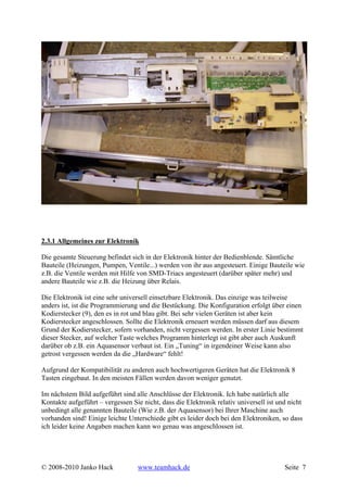 2.3.1 Allgemeines zur Elektronik

Die gesamte Steuerung befindet sich in der Elektronik hinter der Bedienblende. Sämtliche
Bauteile (Heizungen, Pumpen, Ventile...) werden von ihr aus angesteuert. Einige Bauteile wie
z.B. die Ventile werden mit Hilfe von SMD-Triacs angesteuert (darüber später mehr) und
andere Bauteile wie z.B. die Heizung über Relais.

Die Elektronik ist eine sehr universell einsetzbare Elektronik. Das einzige was teilweise
anders ist, ist die Programmierung und die Bestückung. Die Konfiguration erfolgt über einen
Kodierstecker (9), den es in rot und blau gibt. Bei sehr vielen Geräten ist aber kein
Kodierstecker angeschlossen. Sollte die Elektronik erneuert werden müssen darf aus diesem
Grund der Kodierstecker, sofern vorhanden, nicht vergessen werden. In erster Linie bestimmt
dieser Stecker, auf welcher Taste welches Programm hinterlegt ist gibt aber auch Auskunft
darüber ob z.B. ein Aquasensor verbaut ist. Ein „Tuning“ in irgendeiner Weise kann also
getrost vergessen werden da die „Hardware“ fehlt!

Aufgrund der Kompatibilität zu anderen auch hochwertigeren Geräten hat die Elektronik 8
Tasten eingebaut. In den meisten Fällen werden davon weniger genutzt.

Im nächstem Bild aufgeführt sind alle Anschlüsse der Elektronik. Ich habe natürlich alle
Kontakte aufgeführt – vergessen Sie nicht, dass die Elektronik relativ universell ist und nicht
unbedingt alle genannten Bauteile (Wie z.B. der Aquasensor) bei Ihrer Maschine auch
vorhanden sind! Einige leichte Unterschiede gibt es leider doch bei den Elektroniken, so dass
ich leider keine Angaben machen kann wo genau was angeschlossen ist.




© 2008-2010 Janko Hack             www.teamhack.de                                      Seite 7
 