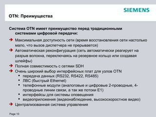 Page 10
OTN: Преимущества
Система OTN имеет преимущество перед традиционными
системами цифровой передачи:
 Максимальная доступность сети (время восстановления сети настолько
мало, что вызов диспетчера не прерывается)
 Автоматическая реконфигурация (сеть автоматически реагирует на
разрыв волокна, переключаясь на резервное кольцо или создавая
шлейфы)
 Полная совместимость с сетями SDH
 Очень широкий выбор интерфейсных плат для узлов OTN
 передача данных (RS232, RS422, RS485)
 ЛВС (быстрый Ethernet)
 телефонные модули (аналоговые и цифровые 2-проводные, 4-
проводные линии связи, а так же потоки Е1)
 интерфейсы для системы оповещения
 видеоприложения (видеонаблюдение, высокоскоростное видео)
 Централизованная система управления
 