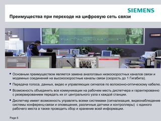 Page 6
Преимущества при переходе на цифровую сеть связи
 Основным преимуществом является замена аналоговых низкоскоростных каналов связи и
модемных соединений на высокоскоростные каналы связи (скорость до 1 Гигабита).
 Передача голоса, данных, видео и управляющих сигналов по волоконно-оптическому кабелю.
 Возможность объединить все коммуникации на рабочем месть диспетчера и гарантированно
с резервированием передать их от центрального узла к каждой станции.
 Диспетчер имеет возможность управлять всеми системами (сигнализация, видеонаблюдение
системы конференц-связи и оповещения, различные датчики и контроллеры) с единого
рабочего места а также проводить сбор и хранение всей информации.
 